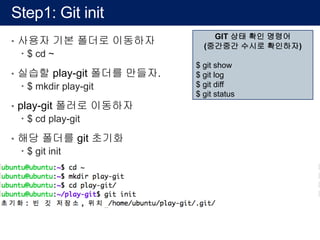 Step1: Git init
• 사용자 기본 폴더로 이동하자
– $ cd ~
• 실습할 play-git 폴더를 만들자.
– $ mkdir play-git
• play-git 폴러로 이동하자
– $ cd play-git
• 해당 폴더를 git 초기화
– $ git init
GIT 상태 확인 명령어
(중간중간 수시로 확인하자)
$ git show
$ git log
$ git diff
$ git status
 