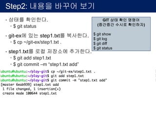 Step2: 내용을 바꾸어 보기
• 상태를 확인한다.
– $ git status
• git-ex에 있는 step1.txt를 복사한다.
– $ cp ~/git-ex/step1.txt .
• step1.txt를 로컬 저장소에 추가한다.
– $ git add step1.txt
– $ git commit –m “step1.txt add”
GIT 상태 확인 명령어
(중간중간 수시로 확인하자)
$ git show
$ git log
$ git diff
$ git status
 