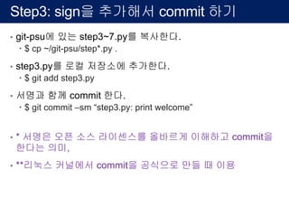 Step3: sign을 추가해서 commit 하기
• git-psu에 있는 step3~7.py를 복사한다.
– $ cp ~/git-psu/step*.py .
• step3.py를 로컬 저장소에 추가한다.
– $ git add step3.py
• 서명과 함께 commit 한다.
– $ git commit –sm “step3.py: print welcome”
• * 서명은 오픈 소스 라이센스를 올바르게 이해하고 commit을
한다는 의미,
• **리눅스 커널에서 commit을 공식으로 만들 때 이용
 