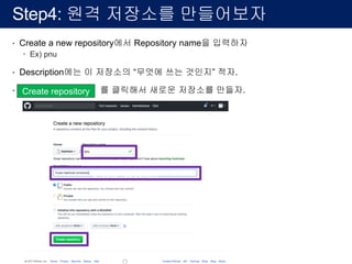 Step4: 원격 저장소를 만들어보자
• Create a new repository에서 Repository name을 입력하자
– Ex) pnu
• Description에는 이 저장소의 “무엇에 쓰는 것인지” 적자.
• Create repository 를 클릭해서 새로운 저장소를 만들자.Create repository
Create repository
 