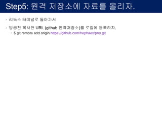 Step5: 원격 저장소에 자료를 올리자.
• 리눅스 터미널로 돌아가서
• 방금전 복사한 URL (github 원격저장소)를 로컬에 등록하자.
– $ git remote add origin https://github.com/hephaex/pnu.git
 