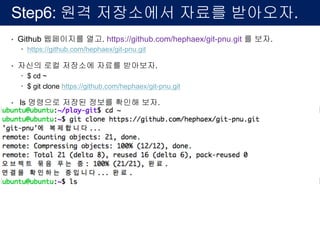 Step6: 원격 저장소에서 자료를 받아오자.
• Github 웹페이지를 열고. https://github.com/hephaex/git-pnu.git 를 보자.
– https://github.com/hephaex/git-pnu.git
• 자신의 로컬 저장소에 자료를 받아보자.
– $ cd ~
– $ git clone https://github.com/hephaex/git-pnu.git
• ls 명령으로 저장된 정보를 확인해 보자.
 