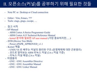 II. 오픈소스(커널)를 공부하기 위해 필요한 것들
- Note PC or Desktop or Cloud connection
- Editor : Vim, Emacs, ???
- Tools: ctags, gtags, cscope, …
- 참고 서적
- AP Manual
- ARM Cortex A Series Programmer Guide
- ARM Cortex A15 Technical Reference Manual
- kernel 분석에 필요한 AP user manual (가장 중요하지만, , , )
- DTB (Device Tree Blob)
- Power ePAPR_APPROVED_v1.1
- Kernel 책들
- UNIX V6 로 배우는 커널의 원리와 구조 (운영체제에 대한 근본원리)
- 코드로 알아보는 ARM 리눅스 커널 (2.6.x 커널 기준)
- 리눅스 커널 해설 (2.6.x 커널)
- 어셈블러
- GNU : GNU Assembler Directive
- GNU : GNU Assembler Manual
- GNU : GNU Linker Manual
 