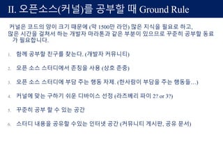 커널은 코드의 양이 크기 때문에 (약 1500만 라인) 많은 지식을 필요로 하고,
많은 시간을 걸쳐서 하는 개발자 마라톤과 같은 부분이 있으므로 꾸준히 공부할 동료
가 필요합니다.
1. 함께 공부할 친구를 찾는다. (개발자 커뮤니티)
2. 오픈 소스 스터디에서 존칭을 사용 (상호 존중)
3. 오픈 소스 스터디에 부담 주는 행동 자제. (한사람이 부담을 주는 행동들…)
4. 커널에 맞는 구하기 쉬운 디바이스 선정 (라즈베리 파이 2? or 3?)
5. 꾸준히 공부 할 수 있는 공간
6. 스터디 내용을 공유할 수있는 인터넷 공간 (커뮤니티 게시판, 공유 문서)
II. 오픈소스(커널)를 공부할 때 Ground Rule
 
