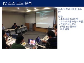 IV. 소스 코드 분석
장소: 대학교 강의실, 토즈
(?)
방법:
- 소스 코드 드라이빙
- 소스 코드를 보면서 토론.
- 인터넷 공유 문서
(구글 doc) 등으로
자료 공유
 