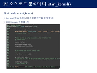 Boot Loader -> start_kernel()
• Start_kernel()은 init 프로세스가 동작할 때까지 커널을 초기화합니다.
• 코드는 init/main.c 에 정의합니다.
IV. 소스 코드 분석의 예 :start_kernel()
 