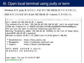 III. Open local terminal using putty or term
• Windows 환경: putty 를 설치하고, 창을 열어 192.168.56.10 으로 접속합니다.
• OSX 환경: 터미널을 열어 $ ssh 192.168.56.10 –l ubuntu 로 접속합니다.
 