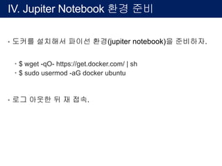IV. Jupiter Notebook 환경 준비
• 도커를 설치해서 파이선 환경(jupiter notebook)을 준비하자.
– $ wget -qO- https://get.docker.com/ | sh
– $ sudo usermod -aG docker ubuntu
• 로그 아웃한 뒤 재 접속.
 