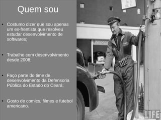 Quem sou
●   Costumo dizer que sou apenas
    um ex-frentista que resolveu
    estudar desenvolvimento de
    softwares;


●   Trabalho com desenvolvimento
    desde 2008;


●   Faço parte do time de
    desenvolvimento da Defensoria
    Pública do Estado do Ceará;


●   Gosto de comics, filmes e futebol
    americano.
 