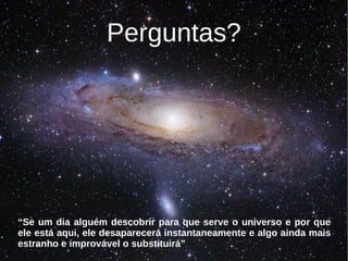 Perguntas?




“Se um dia alguém descobrir para que serve o universo e por que
ele está aqui, ele desaparecerá instantaneamente e algo ainda mais
estranho e improvável o substituirá”
 