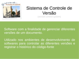 Sistema de Controle de
                      Versão
                       (version control system)




Software com a finalidade de gerenciar diferentes
versões de um documento.

Utilizado nos ambientes de desenvolvimento de
softwares para controlar as diferentes versões e
registrar o histórico do código-fonte
 