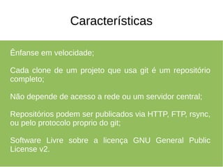 Características

Ênfanse em velocidade;

Cada clone de um projeto que usa git é um repositório
completo;

Não depende de acesso a rede ou um servidor central;

Repositórios podem ser publicados via HTTP, FTP, rsync,
ou pelo protocolo proprio do git;

Software Livre sobre a licença GNU General Public
License v2.
 