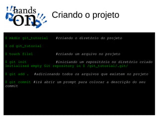 Criando o projeto

$ mkdir git_tutorial      #criando o diretório do projeto

$ cd git_tutorial

$ touch file1             #criando um arquivo no projeto

$ git init             #iniciando um repositório no diretório criado
Initialized empty Git repository in $ /git_tutorial/.git/

$ git add .     #adicionando todos os arquivos que existem no projeto

$ git commit #irá abrir um prompt para colocar a descrição do seu 
commit
 