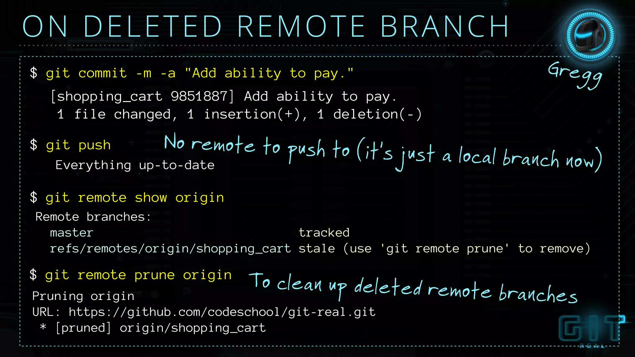 ON DELETED REMOTE BRANCH
No remote to push to (it’s just a local branch now)
$ git commit -m -a "Add ability to pay."
[shopping_cart 9851887] Add ability to pay.
1 file changed, 1 insertion(+), 1 deletion(-)
$ git push
Everything up-to-date
git remote show origin$
Gregg
Remote branches:
master tracked
refs/remotes/origin/shopping_cart stale (use 'git remote prune' to remove)
git remote prune origin$
Pruning origin
URL: https://github.com/codeschool/git-real.git
* [pruned] origin/shopping_cart
To clean up deleted remote branches
 