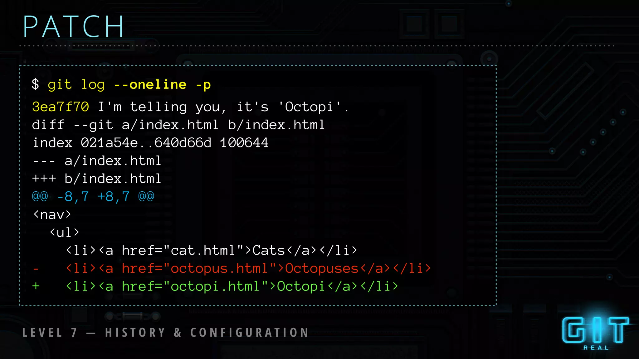 $ git log --oneline -p
PATCH
3ea7f70 I'm telling you, it's 'Octopi'.
diff --git a/index.html b/index.html
index 021a54e..640d66d 100644
--- a/index.html
+++ b/index.html
@@ -8,7 +8,7 @@
<nav>
<ul>
<li><a href="cat.html">Cats</a></li>
- <li><a href="octopus.html">Octopuses</a></li>
+ <li><a href="octopi.html">Octopi</a></li>
L E V E L 7 — H I S T O R Y & C O N F I G U R A T I O N
 