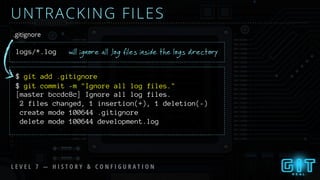 UNTRACKING FILES
logs/*.log
.gitignore
$ git add .gitignore
will ignore all .log files inside the logs directory
L E V E L 7 — H I S T O R Y & C O N F I G U R A T I O N
$ git commit -m "Ignore all log files."
[master bccdc8c] Ignore all log files.
2 files changed, 1 insertion(+), 1 deletion(-)
create mode 100644 .gitignore
delete mode 100644 development.log
 