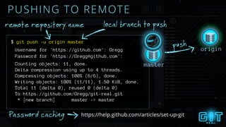 PUSHING TO REMOTE
$ git push -u origin master
remote repository name local branch to push
Username for 'https://github.com': Gregg
Password for 'https://Gregg@github.com':
Counting objects: 11, done.
Delta compression using up to 4 threads.
Compressing objects: 100% (6/6), done.
Writing objects: 100% (11/11), 1.50 KiB, done.
Total 11 (delta 0), reused 0 (delta 0)
To https://github.com/Gregg/git-real.git
* [new branch] master -> master
https://help.github.com/articles/set-up-gitPassword caching
push
master
origin
 
