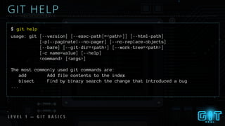 L E V E L 1 — G I T B A S I C S
GIT HELP
$ git help
usage: git [--version] [--exec-path[=<path>]] [--html-path]
[-p|--paginate|--no-pager] [--no-replace-objects]
[--bare] [--git-dir=<path>] [--work-tree=<path>]
[-c name=value] [--help]
<command> [<args>]
The most commonly used git commands are:
add Add file contents to the index
bisect Find by binary search the change that introduced a bug
...
 