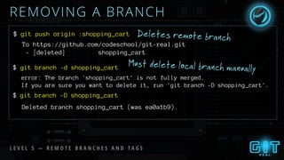 REMOVING A BRANCH
Must delete local branch manually
$ git push origin :shopping_cart
To https://github.com/codeschool/git-real.git
- [deleted] shopping_cart
$ git branch -d shopping_cart
error: The branch 'shopping_cart' is not fully merged.
If you are sure you want to delete it, run 'git branch -D shopping_cart'.
git branch -D shopping_cart
Deleted branch shopping_cart (was ea0a1b9).
$
Deletes remote branch
L E V E L 5 — R E M O T E B R A N C H E S A N D T A G S
 