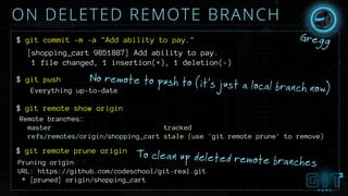 ON DELETED REMOTE BRANCH
No remote to push to (it’s just a local branch now)
$ git commit -m -a "Add ability to pay."
[shopping_cart 9851887] Add ability to pay.
1 file changed, 1 insertion(+), 1 deletion(-)
$ git push
Everything up-to-date
git remote show origin$
Gregg
Remote branches:
master tracked
refs/remotes/origin/shopping_cart stale (use 'git remote prune' to remove)
git remote prune origin$
Pruning origin
URL: https://github.com/codeschool/git-real.git
* [pruned] origin/shopping_cart
To clean up deleted remote branches
 