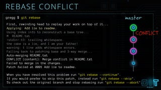 gregg $ git rebase
First, rewinding head to replay your work on top of it...
Applying: Add lie to readme.
Using index info to reconstruct a base tree...
M README.txt
<stdin>:13: trailing whitespace.
the cake is a lie, and I am your father!
warning: 1 line adds whitespace errors.
Falling back to patching base and 3-way merge...
Auto-merging README.txt
CONFLICT (content): Merge conflict in README.txt
Failed to merge in the changes.
Patch failed at 0001 Add lie to readme.
When you have resolved this problem run "git rebase --continue".
If you would prefer to skip this patch, instead run "git rebase --skip".
To check out the original branch and stop rebasing run "git rebase --abort".
master
CONFLICT
REBASE CONFLICT
 