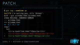 $ git log --oneline -p
PATCH
3ea7f70 I'm telling you, it's 'Octopi'.
diff --git a/index.html b/index.html
index 021a54e..640d66d 100644
--- a/index.html
+++ b/index.html
@@ -8,7 +8,7 @@
<nav>
<ul>
<li><a href="cat.html">Cats</a></li>
- <li><a href="octopus.html">Octopuses</a></li>
+ <li><a href="octopi.html">Octopi</a></li>
L E V E L 7 — H I S T O R Y & C O N F I G U R A T I O N
 