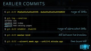 257256c cat
4fb063f Add index
f5a6ff9 Add catalog pages
$ git log --oneline
EARLIER COMMITS
range of abbreviated SHAs
$ git diff master bird diff between two branches
$ git diff --since=1.week.ago --until=1.minute.ago time-based diff
$ git diff f5a6sdfsfsdfsdfff9..4sdsdfsdfsdfsdffb063f range of SHAs
$ git diff 4fb063f..f5a6ff9
 