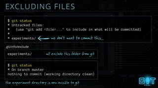 # Untracked files:
# (use "git add <file>..." to include in what will be committed)
#
# experiments/
$ git status
EXCLUDING FILES
we don’t want to commit this...
experiments/ will exclude this folder from git
$ git status
the experiment directory is now invisible to git
.git/info/exclude
# On branch master
nothing to commit (working directory clean)
 