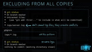 # On branch master
# Untracked files:
# (use "git add <file>..." to include in what will be committed)
#
# logs/server.log don’t commit log files, they create conflicts
$ git status
EXCLUDING FROM ALL COPIES
logs/*.log
$ git status no more logs
.gitignore
add this pattern
# On branch master
nothing to commit (working directory clean)
 