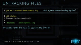 UNTRACKING FILES
$ git rm --cached development.log
$ git status
what if you’re already tracking log files?
not deleted from the local file system, only from Git
L E V E L 7 — H I S T O R Y & C O N F I G U R A T I O N
# Changes to be committed:
#
# deleted: development.log
 