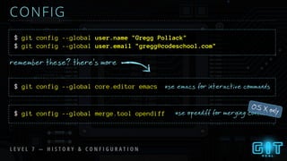 $ git config --global user.name "Gregg Pollack"
CONFIG
remember these? there’s more
use emacs for interactive commands$ git config --global core.editor emacs
use opendiff for merging conflicts$ git config --global merge.tool opendiff
OS X only
L E V E L 7 — H I S T O R Y & C O N F I G U R A T I O N
$ git config --global user.email "gregg@codeschool.com"
 