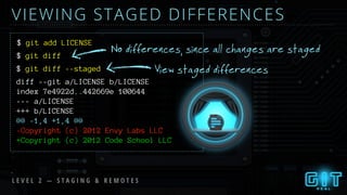 VIEWING STAGED DIFFERENCES
$ git add LICENSE
$ git diff
$
No differences, since all changes are staged
git diff --staged View staged differences
diff --git a/LICENSE b/LICENSE
index 7e4922d..442669e 100644
--- a/LICENSE
+++ b/LICENSE
@@ -1,4 +1,4 @@
-Copyright (c) 2012 Envy Labs LLC
+Copyright (c) 2012 Code School LLC
L E V E L 2 — S T A G I N G & R E M O T E S
 