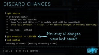 DISCARD CHANGES
$
Blow away all changes
since last commit
git status
$ git checkout -- LICENSE
# On branch master
# Changed but not updated:
# (use "git add <file>..." to update what will be committed)
# (use "git checkout -- <file>..." to discard changes in working directory)
#
# modified: LICENSE
#
$ git status
L E V E L 2 — S T A G I N G & R E M O T E S
nothing to commit (working directory clean)
 