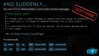 1 Merge branch 'admin'
2
3 # Please enter a commit message to explain why this merge is necessary,
4 # especially if it merges an updated upstream into a topic branch.
5 #
6 # Lines starting with '#' will be ignored, and an empty message aborts
7 # the commit.
AND SUDDENLY...
Git uses Vi if no default editor is set to edit commit messages.
+ hit Enter to write (save) & quit
h left l right
j down k up ESC leave mode
i insert mode
:wq save & quit
:q! cancel & quit
Vi commands
DON’T PANIC
:wq
 