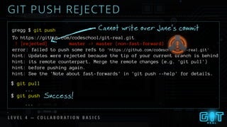 GIT PUSH REJECTED
L E V E L 4 — C O L L A B O R A T I O N B A S I C S
Cannot write over Jane’s commitgregg $ git push
To https://github.com/codeschool/git-real.git
! [rejected] master -> master (non-fast-forward)
error: failed to push some refs to 'https://github.com/codeschool/git-real.git'
hint: Updates were rejected because the tip of your current branch is behind
hint: its remote counterpart. Merge the remote changes (e.g. 'git pull')
hint: before pushing again.
hint: See the 'Note about fast-forwards' in 'git push --help' for details.
$ git pull
$ git push
...
...
Success!
 