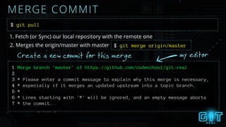 MERGE COMMIT
$ git pull
1. Fetch (or Sync) our local repository with the remote one
2. Merges the origin/master with master
1 Merge branch 'master' of https://github.com/codeschool/git-real
2
3 # Please enter a commit message to explain why this merge is necessary,
4 # especially if it merges an updated upstream into a topic branch.
5 #
6 # Lines starting with '#' will be ignored, and an empty message aborts
7 # the commit.
Create a new commit for this merge my editor
$ git merge origin/master
 