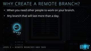 WHY CREATE A REMOTE BRANCH?
• When you need other people to work on your branch.
Gregg
• Any branch that will last more than a day.
L E V E L 5 — R E M O T E B R A N C H E S A N D T A G S
 