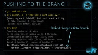 PUSHING TO THE BRANCH
$ git add cart.rb
$ git commit -a -m "Add basic cart ability."
[shopping_cart 2a0dbf9] Add basic cart ability
1 file changed, 1 insertion(+)
create mode 100644 cart.rb
Pushed changes from branch$ git push
Counting objects: 4, done.
Delta compression using up to 4 threads.
Compressing objects: 100% (2/2), done.
Writing objects: 100% (3/3), 302 bytes, done.
Total 3 (delta 1), reused 0 (delta 0)
To https://github.com/codeschool/git-real.git
786d7a1..2a0dbf9 shopping_cart -> shopping_cart
 