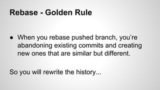 Rebase - Golden Rule
● When you rebase pushed branch, you’re
abandoning existing commits and creating
new ones that are similar but different.
So you will rewrite the history...
 