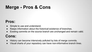 Merge - Pros & Cons
Pros:
● Simple to use and understand.
● Keeps information about the historical existence of branches.
● Existing commits on the source branch are unchanged and remain valid.
Cons:
● History can become intensively polluted by lots of merge commits.
● Visual charts of your repository can have non-informative branch lines.
 