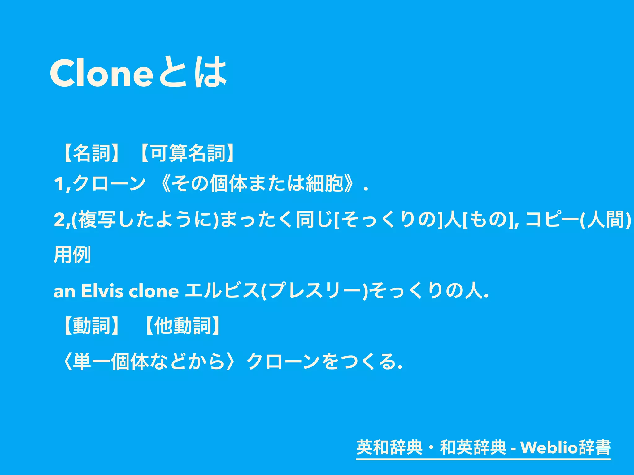 Cloneとは
【名詞】【可算名詞】
1,クローン 《その個体または細胞》.
2,(複写したように)まったく同じ[そっくりの]人[もの], コピー(人間)
用例
an Elvis clone エルビス(プレスリー)そっくりの人.
【動詞】 【他動詞】
〈単一個体などから〉クローンをつくる.
英和辞典・和英辞典 - Weblio辞書
 