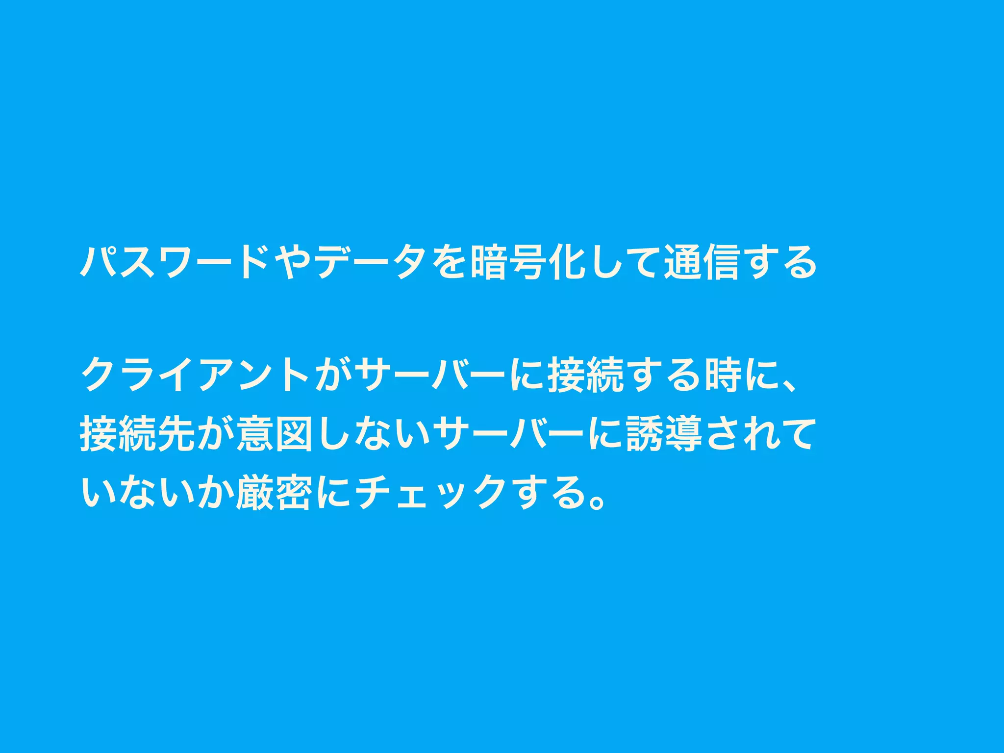 パスワードやデータを暗号化して通信する
クライアントがサーバーに接続する時に、
接続先が意図しないサーバーに誘導されて
いないか厳密にチェックする。
 