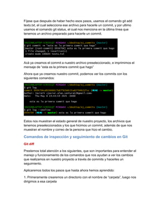 Fíjese que después de haber hecho esos pasos, usamos el comando git add
texto.txt, el cual selecciona ese archivo para hacerle un commit, y por ultimo
usamos el comando git status, el cual nos menciona en la última línea que
tenemos un archivo preparado para hacerle un commit.
Acá ya creamos el commit a nuestro archivo preseleccionado, e imprimimos el
mensaje de “esta es la primera commit que hago”
Ahora que ya creamos nuestro commit, podemos ver los commits con los
siguientes comandos:
Estos nos muestran el estado general de nuestro proyecto, los archivos que
tenemos preseleccionados y los que hicimos un commit, además de que nos
muestran el nombre y correo de la persona que hizo el cambio.
Comandos de inspección y seguimiento de cambios en Git
Git diff
Prestemos total atención a los siguientes, que son importantes para entender el
manejo y funcionamiento de los comandos que nos ayudan a ver los cambios
que realizamos en nuestro proyecto a través de commits y hacerles un
seguimiento.
Aplicaremos todos los pasos que hasta ahora hemos aprendido:
1. Primeramente crearemos un directorio con el nombre de “carpeta”, luego nos
dirigimos a esa carpeta
 