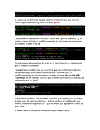 5. Hasta este punto hemos logrado hacer un precommit, que aun no es un
commit, ejecutaremos el siguiente comando: git diff
Como podemos observar no hizo nada, ya que diff significa “diferencia”, y en
nuestro archivo texto.txt no modificamos nada, ahora intentemos nuevamente
modificando nuestro texto.txt
Agregamos una segunda línea de texto, en el cual podemos ver exactamente
que si cambio nuestro texto.
Recordemos que estamos en un precommit, que aun no hicimos un commit,
pero sin embargo modificamos nuestro archivo. Para ver todas las
modificaciones que se han hecho en un archivo pero que aún no han sido
registradas en un commit, es decir, que no están guardadas en la carpeta .git,
usamos el comando git diff
Enfoquémonos en las 2 ultimas líneas, penúltima línea es el estado de nuestro
archivo antes de hacer los cambios, y la línea verde es la modificación que
hicimos, en este caso aparece un +, que nos indica que agregamos la línea de
texto verde.
6. Ahora vamos a reemplazar ambas líneas por un texto nuevo
 