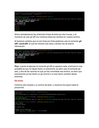 Ahora reemplazamos las anteriores líneas de texto por dos nuevas, y al
momento de usar git diff nos mostrara todos los cambios en nuestro archivo.
Si tenemos cambios que no son línea por línea podemos usar el comando git
diff --word-diff, el cual de manera mas clara y directa nos da toda la
información.
Plus: cuando al ejecutar el comando git diff no aparece nada, entonces lo mas
probable es que no hayas hecho un precommit, es decir usar el comando git
add, y otra de las razones es que ya has commitado ese archivo, es decir que
previamente ya has hecho un git commit y no has hecho cambios desde
entonces.
Git show:
Creamos otra carpeta y un archivo de texto, y hacemos los pasos hasta el
precommit:
 