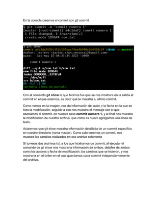 En la consola creamos el commit con git commit
Con el comando git show lo que hicimos fue que se nos mostrara en la salida el
commit en el que estamos, es decir que te muestra tu ultimo commit.
Como vemos en la imagen, nos da información del autor y la fecha en la que se
hizo la modificación, seguido a eso nos muestra el mensaje con el que
asociamos el commit, en nuestro caso commit numero 1, y al final nos muestra
la modificación de nuestro archivo, que como es nuevo agregamos una línea de
texto.
Aclaremos que git show muestra información detallada de un commit específico
en nuestro directorio (rama master). Como solo tenemos un commit, nos
muestra los cambios realizados en ese archivo solamente
Si tuvieras dos archivos txt, a los que hiciéramos un commit, al ejecutar el
comando de git show nos mostraría información de ambos, detalles de ambos
como los autores y fecha de modificación, los cambios que se hicieron, y nos
mostraría en el orden en el cual guardamos cada commit independientemente
del archivo.
 