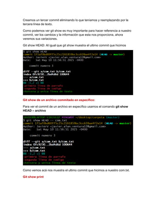 Creamos un tercer commit eliminando lo que teníamos y reemplazando por la
tercera línea de texto.
Como podemos ver git show es muy importante para hacer referencia a nuestro
commit, ver los cambios y la información que esta nos proporciona, ahora
veremos sus variaciones.
Git show HEAD: Al igual que git show muestra el ultimo commit que hicimos
Git show de un archivo commitado en específico:
Para ver el commit de un archivo en específico usamos el comando git show
HEAD – archivo
Como vemos acá nos muestra el ultimo commit que hicimos a nuestro com.txt.
Git show print
 