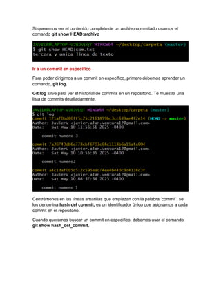 Si queremos ver el contenido completo de un archivo commitado usamos el
comando git show HEAD:archivo
Ir a un commit en especifico
Para poder dirigirnos a un commit en específico, primero debemos aprender un
comando, git log.
Git log sirve para ver el historial de commits en un repositorio. Te muestra una
lista de commits detalladamente.
Centrémonos en las líneas amarillas que empiezan con la palabra ‘commit’, se
los denomina hash del commit, es un identificador único que asignamos a cada
commit en el repositorio.
Cuando queramos buscar un commit en específico, debemos usar el comando
git show hash_del_commit.
 
