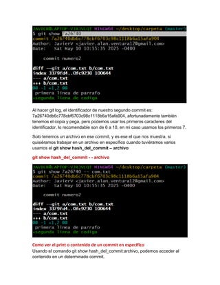 Al hacer git log, el identificador de nuestro segundo commit es:
7a26740db6c778cbf6703c98c1118b6a15afa904, afortunadamente también
tenemos el copia y pega, pero podemos usar los primeros caracteres del
identificador, lo recomendable son de 6 a 10, en mi caso usamos los primeros 7.
Solo tenemos un archivo en ese commit, y es ese el que nos muestra, si
quisiéramos trabajar en un archivo en específico cuando tuviéramos varios
usamos el git show hash_del_commit – archivo
git show hash_del_commit - - archivo
Como ver el print o contenido de un commit en especifico
Usando el comando git show hash_del_commit:archivo, podemos acceder al
contenido en un determinado commit.
 