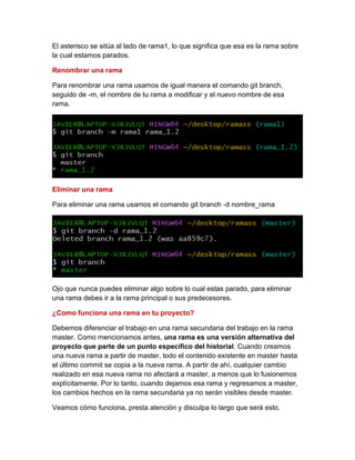 El asterisco se sitúa al lado de rama1, lo que significa que esa es la rama sobre
la cual estamos parados.
Renombrar una rama
Para renombrar una rama usamos de igual manera el comando git branch,
seguido de -m, el nombre de tu rama a modificar y el nuevo nombre de esa
rama.
Eliminar una rama
Para eliminar una rama usamos el comando git branch -d nombre_rama
Ojo que nunca puedes eliminar algo sobre lo cual estas parado, para eliminar
una rama debes ir a la rama principal o sus predecesores.
¿Como funciona una rama en tu proyecto?
Debemos diferenciar el trabajo en una rama secundaria del trabajo en la rama
master. Como mencionamos antes, una rama es una versión alternativa del
proyecto que parte de un punto específico del historial. Cuando creamos
una nueva rama a partir de master, todo el contenido existente en master hasta
el último commit se copia a la nueva rama. A partir de ahí, cualquier cambio
realizado en esa nueva rama no afectará a master, a menos que lo fusionemos
explícitamente. Por lo tanto, cuando dejamos esa rama y regresamos a master,
los cambios hechos en la rama secundaria ya no serán visibles desde master.
Veamos cómo funciona, presta atención y disculpa lo largo que será esto.
 